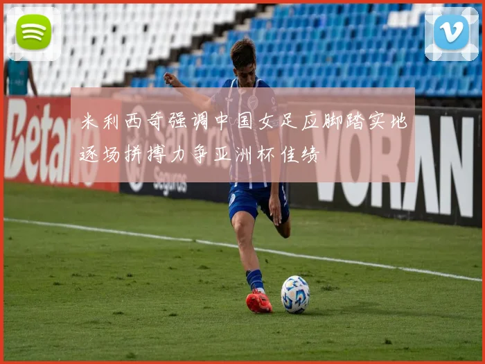米利西奇强调中国女足应脚踏实地逐场拼搏力争亚洲杯佳绩
