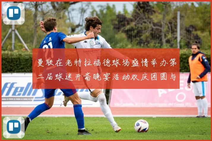 曼联在老特拉福德球场盛情举办第二届球迷开斋晚宴活动欢庆团圆与友谊