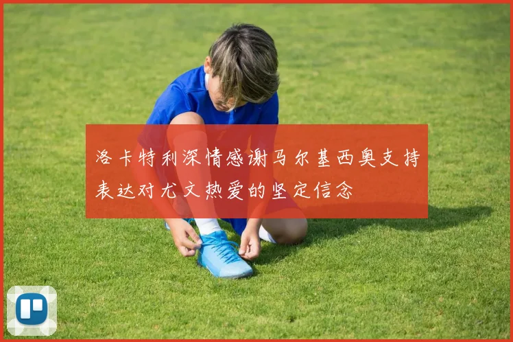 洛卡特利深情感谢马尔基西奥支持表达对尤文热爱的坚定信念