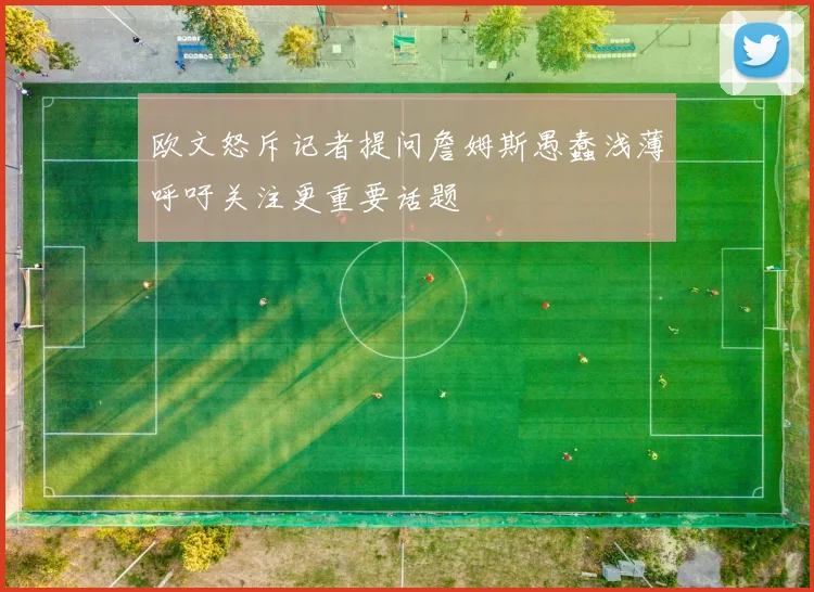 欧文怒斥记者提问詹姆斯愚蠢浅薄呼吁关注更重要话题