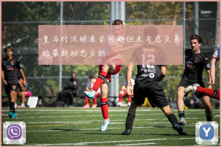 皇马对沃顿表示兴趣但未考虑交易的最新动态分析