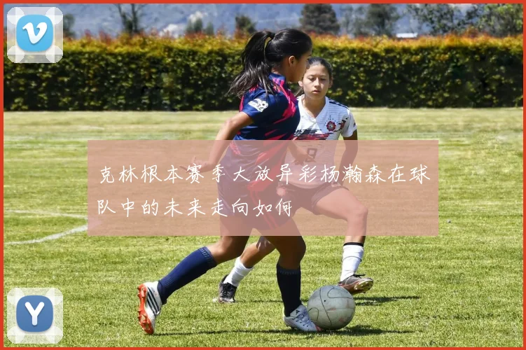 克林根本赛季大放异彩杨瀚森在球队中的未来走向如何
