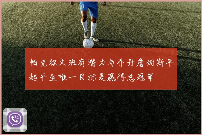 帕克称文班有潜力与乔丹詹姆斯平起平坐唯一目标是赢得总冠军