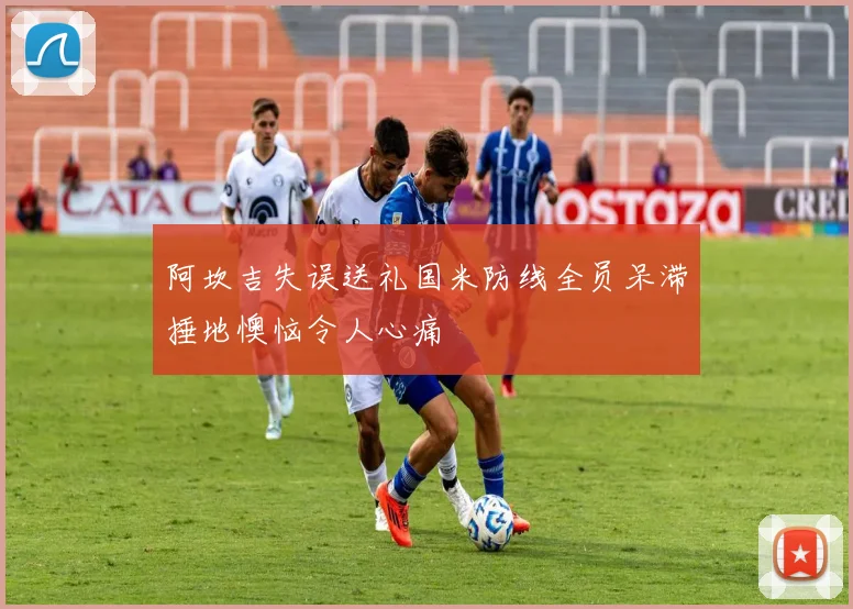 阿坎吉失误送礼国米防线全员呆滞捶地懊恼令人心痛