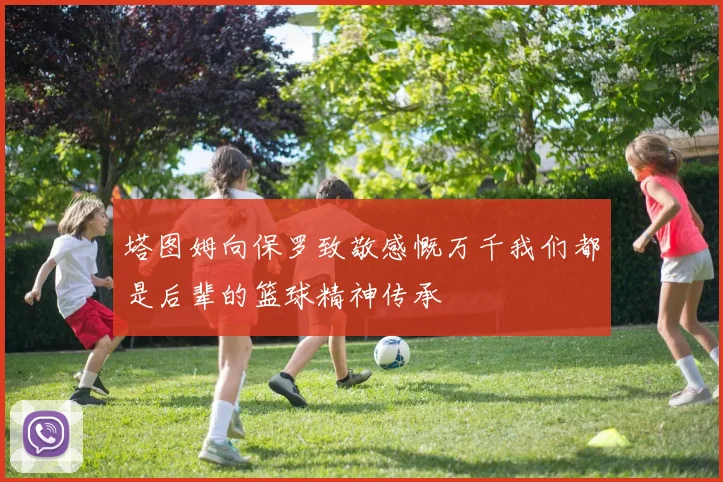 塔图姆向保罗致敬感慨万千我们都是后辈的篮球精神传承