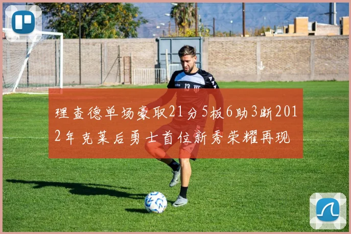 理查德单场豪取21分5板6助3断2012年克莱后勇士首位新秀荣耀再现