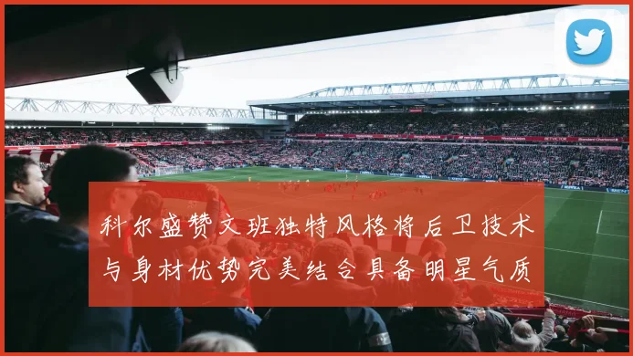 科尔盛赞文班独特风格将后卫技术与身材优势完美结合具备明星气质与球队形象