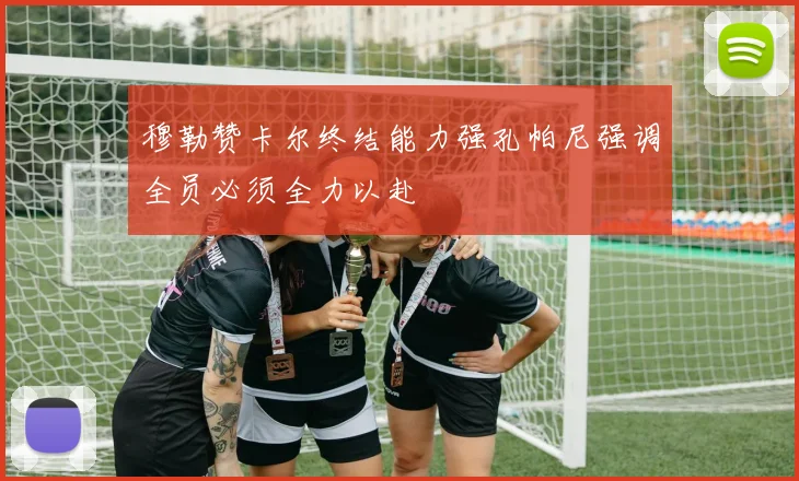 穆勒赞卡尔终结能力强孔帕尼强调全员必须全力以赴