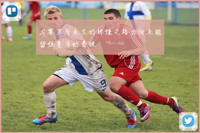龙赛罗与米兰的辉煌之路为何未能留住皇马的青睐