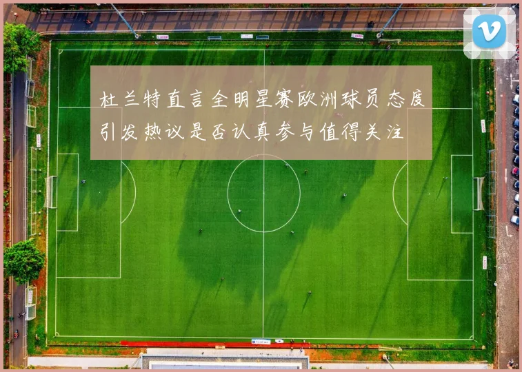杜兰特直言全明星赛欧洲球员态度引发热议是否认真参与值得关注