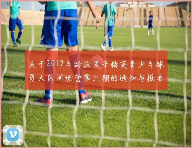 关于2012年龄段男子精英青少年球员大区训练营第三期的通知与报名事项