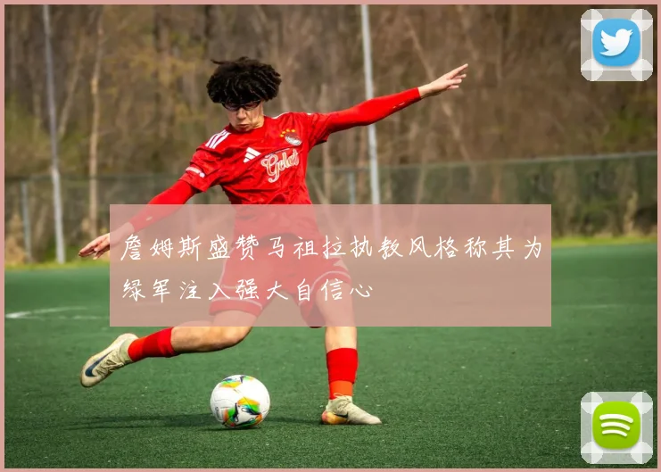 詹姆斯盛赞马祖拉执教风格称其为绿军注入强大自信心