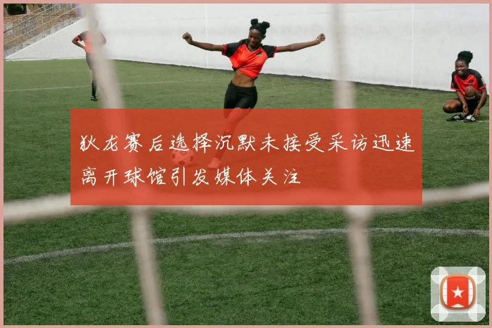 狄龙赛后选择沉默未接受采访迅速离开球馆引发媒体关注