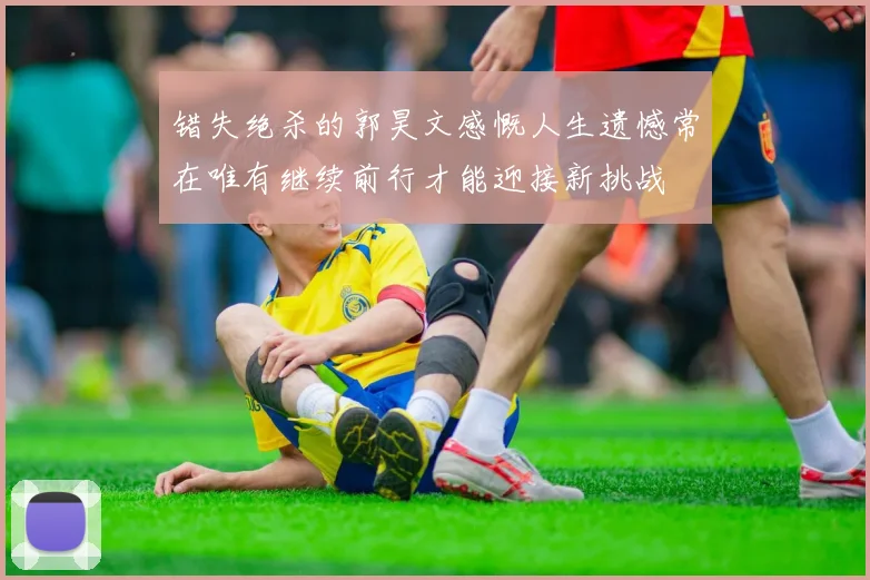 错失绝杀的郭昊文感慨人生遗憾常在唯有继续前行才能迎接新挑战