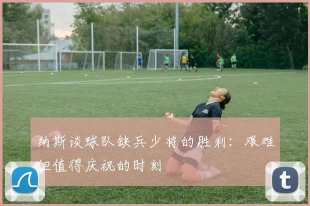纳斯谈球队缺兵少将的胜利：艰难但值得庆祝的时刻