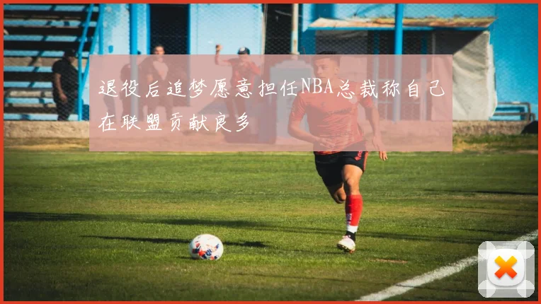 退役后追梦愿意担任NBA总裁称自己在联盟贡献良多