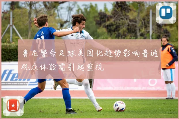 鲁尼警告足球美国化趋势影响普通观众体验需引起重视