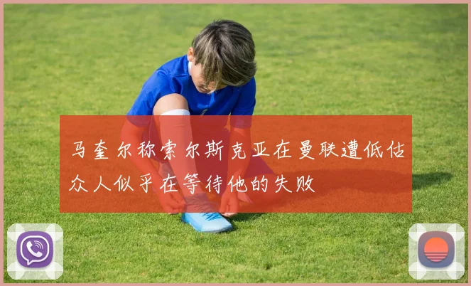 马奎尔称索尔斯克亚在曼联遭低估众人似乎在等待他的失败