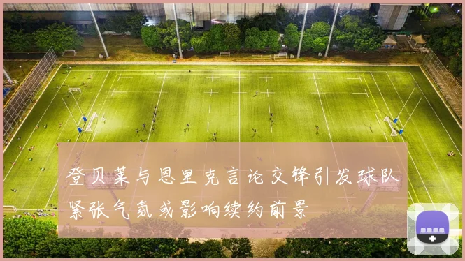登贝莱与恩里克言论交锋引发球队紧张气氛或影响续约前景