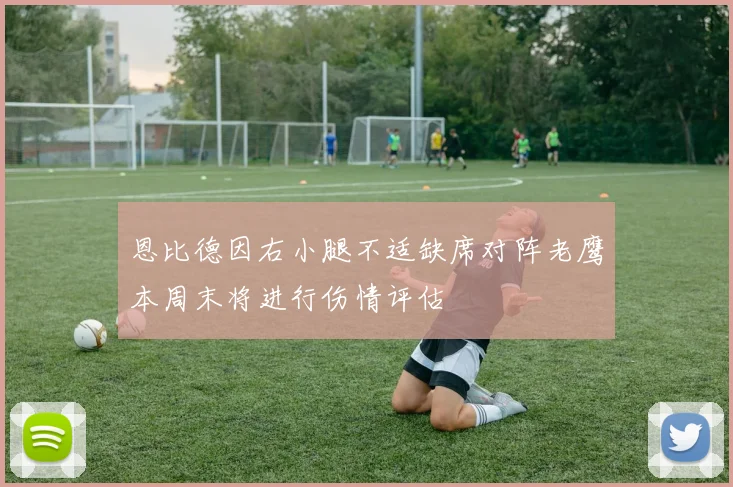 恩比德因右小腿不适缺席对阵老鹰本周末将进行伤情评估