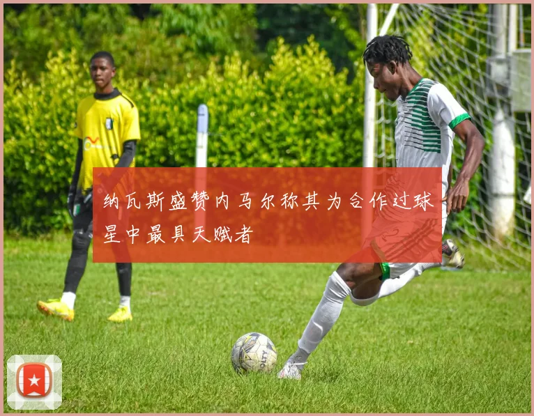 纳瓦斯盛赞内马尔称其为合作过球星中最具天赋者