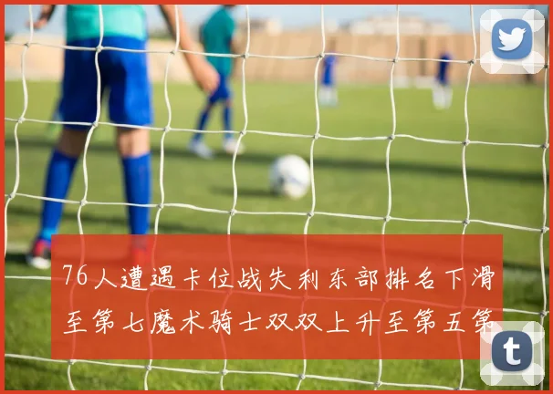 76人遭遇卡位战失利东部排名下滑至第七魔术骑士双双上升至第五第六位