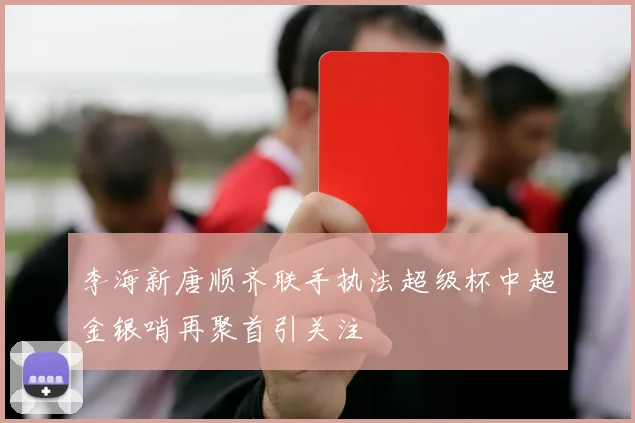 李海新唐顺齐联手执法超级杯中超金银哨再聚首引关注