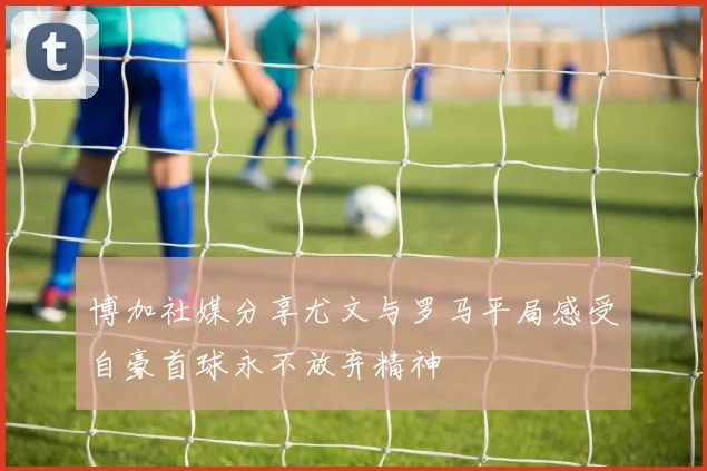 博加社媒分享尤文与罗马平局感受自豪首球永不放弃精神
