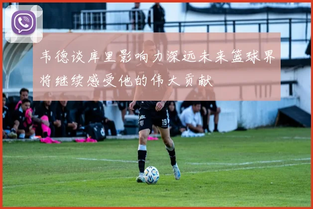 韦德谈库里影响力深远未来篮球界将继续感受他的伟大贡献