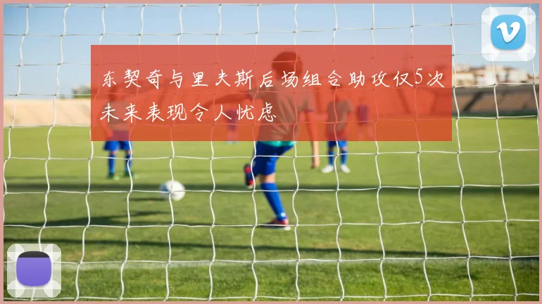 东契奇与里夫斯后场组合助攻仅5次未来表现令人忧虑